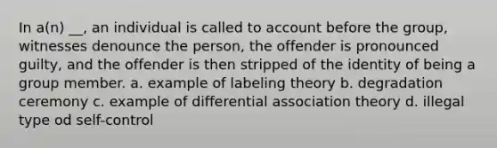 In a(n) __, an individual is called to account before the group, witnesses denounce the person, the offender is pronounced guilty, and the offender is then stripped of the identity of being a group member. a. example of labeling theory b. degradation ceremony c. example of differential association theory d. illegal type od self-control