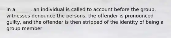 in a _____ , an individual is called to account before the group, witnesses denounce the persons, the offender is pronounced guilty, and the offender is then stripped of the identity of being a group member