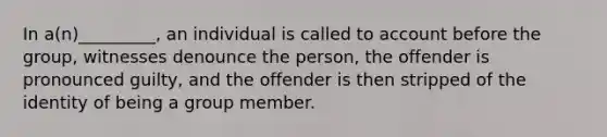 In a(n)_________, an individual is called to account before the group, witnesses denounce the person, the offender is pronounced guilty, and the offender is then stripped of the identity of being a group member.