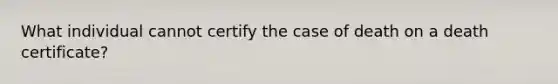 What individual cannot certify the case of death on a death certificate?