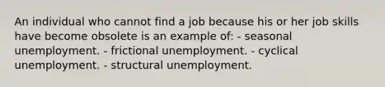 An individual who cannot find a job because his or her job skills have become obsolete is an example of: - seasonal unemployment. - frictional unemployment. - cyclical unemployment. - structural unemployment.