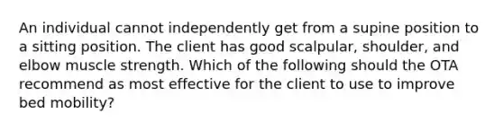 An individual cannot independently get from a supine position to a sitting position. The client has good scalpular, shoulder, and elbow muscle strength. Which of the following should the OTA recommend as most effective for the client to use to improve bed mobility?