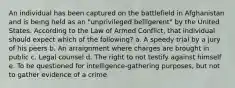 An individual has been captured on the battlefield in Afghanistan and is being held as an "unprivileged belligerent" by the United States. According to the Law of Armed Conflict, that individual should expect which of the following? a. A speedy trial by a jury of his peers b. An arraignment where charges are brought in public c. Legal counsel d. The right to not testify against himself e. To be questioned for intelligence-gathering purposes, but not to gather evidence of a crime