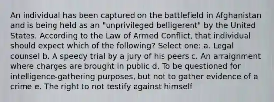 An individual has been captured on the battlefield in Afghanistan and is being held as an "unprivileged belligerent" by the United States. According to the Law of Armed Conflict, that individual should expect which of the following? Select one: a. Legal counsel b. A speedy trial by a jury of his peers c. An arraignment where charges are brought in public d. To be questioned for intelligence-gathering purposes, but not to gather evidence of a crime e. The right to not testify against himself