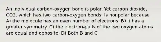 An individual carbon-oxygen bond is polar. Yet carbon dioxide, CO2, which has two carbon-oxygen bonds, is nonpolar because A) the molecule has an even number of electrons. B) it has a greater symmetry. C) the electron-pulls of the two oxygen atoms are equal and opposite. D) Both B and C