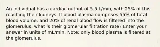 An individual has a cardiac output of 5.5 L/min, with 25% of this reaching their kidneys. If blood plasma comprises 55% of total blood volume, and 20% of renal blood flow is filtered into the glomerulus, what is their glomerular filtration rate? Enter your answer in units of mL/min. Note: only blood plasma is filtered at the glomerulus.