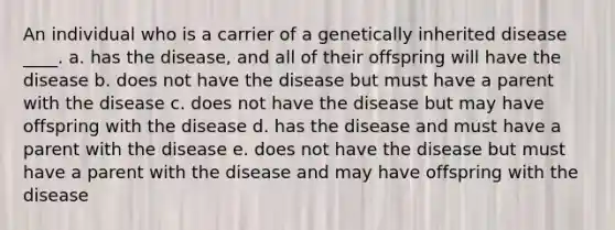 An individual who is a carrier of a genetically inherited disease ____. a. has the disease, and all of their offspring will have the disease b. does not have the disease but must have a parent with the disease c. does not have the disease but may have offspring with the disease d. has the disease and must have a parent with the disease e. does not have the disease but must have a parent with the disease and may have offspring with the disease