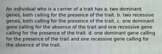 An individual who is a carrier of a trait has a. two dominant genes, both calling for the presence of the trait. b. two recessive genes, both calling for the presence of the trait. c. one dominant gene calling for the absence of the trait and one recessive gene calling for the presence of the trait. d. one dominant gene calling for the presence of the trait and one recessive gene calling for the absence of the trait.