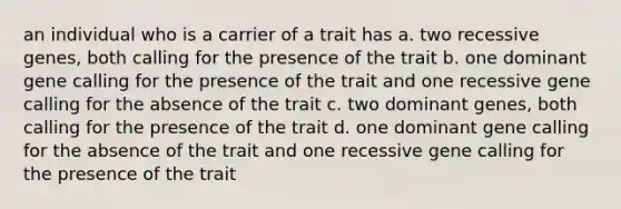 an individual who is a carrier of a trait has a. two recessive genes, both calling for the presence of the trait b. one dominant gene calling for the presence of the trait and one recessive gene calling for the absence of the trait c. two dominant genes, both calling for the presence of the trait d. one dominant gene calling for the absence of the trait and one recessive gene calling for the presence of the trait