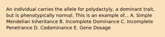 An individual carries the allele for polydactyly, a dominant trait, but is phenotypically normal. This is an example of... A. Simple Mendelian Inheritance B. Incomplete Dominance C. Incomplete Penetrance D. Codominance E. Gene Dosage