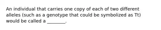 An individual that carries one copy of each of two different alleles (such as a genotype that could be symbolized as Tt) would be called a ________.