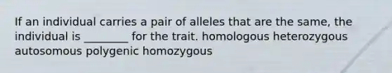 If an individual carries a pair of alleles that are the same, the individual is ________ for the trait. homologous heterozygous autosomous polygenic homozygous