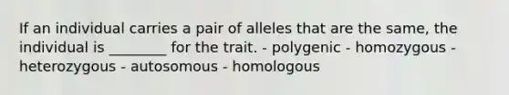 If an individual carries a pair of alleles that are the same, the individual is ________ for the trait. - polygenic - homozygous - heterozygous - autosomous - homologous