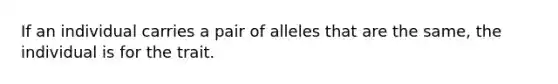 If an individual carries a pair of alleles that are the same, the individual is for the trait.