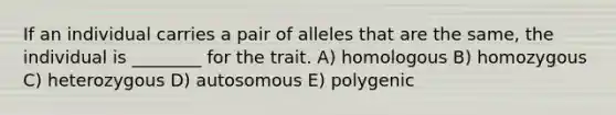 If an individual carries a pair of alleles that are the same, the individual is ________ for the trait. A) homologous B) homozygous C) heterozygous D) autosomous E) polygenic