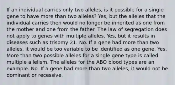 If an individual carries only two alleles, is it possible for a single gene to have more than two alleles? Yes, but the alleles that the individual carries then would no longer be inherited as one from the mother and one from the father. The law of segregation does not apply to genes with multiple alleles. Yes, but it results in diseases such as trisomy 21. No. If a gene had more than two alleles, it would be too variable to be identified as one gene. Yes. More than two possible alleles for a single gene type is called multiple allelism. The alleles for the ABO blood types are an example. No. If a gene had more than two alleles, it would not be dominant or recessive.