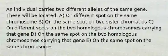 An individual carries two different alleles of the same gene. These will be located: A) On different spot on the same chromosome B) On the same spot on two sister chromatids C) On different spots on the two homologous chromosomes carrying that gene D) On the same spot on the two homologous chromosomes carrying that gene E) On the same spot on the same chromosome