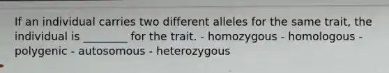 If an individual carries two different alleles for the same trait, the individual is ________ for the trait. - homozygous - homologous - polygenic - autosomous - heterozygous