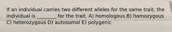 If an individual carries two different alleles for the same trait, the individual is ________ for the trait. A) homologous B) homozygous C) heterozygous D) autosomal E) polygenic