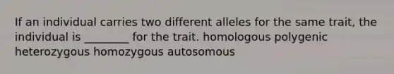 If an individual carries two different alleles for the same trait, the individual is ________ for the trait. homologous polygenic heterozygous homozygous autosomous