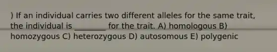 ) If an individual carries two different alleles for the same trait, the individual is ________ for the trait. A) homologous B) homozygous C) heterozygous D) autosomous E) polygenic