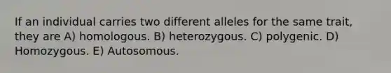 If an individual carries two different alleles for the same trait, they are A) homologous. B) heterozygous. C) polygenic. D) Homozygous. E) Autosomous.