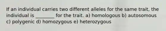 If an individual carries two different alleles for the same trait, the individual is ________ for the trait. a) homologous b) autosomous c) polygenic d) homozygous e) heterozygous