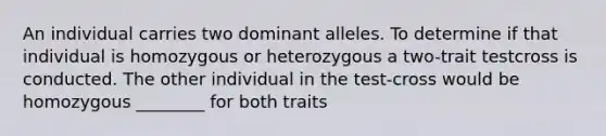 An individual carries two dominant alleles. To determine if that individual is homozygous or heterozygous a two-trait testcross is conducted. The other individual in the test-cross would be homozygous ________ for both traits