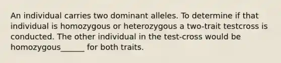 An individual carries two dominant alleles. To determine if that individual is homozygous or heterozygous a two-trait testcross is conducted. The other individual in the test-cross would be homozygous______ for both traits.