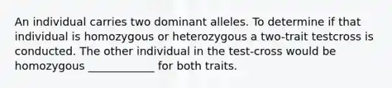 An individual carries two dominant alleles. To determine if that individual is homozygous or heterozygous a two-trait testcross is conducted. The other individual in the test-cross would be homozygous ____________ for both traits.