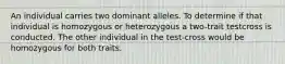 An individual carries two dominant alleles. To determine if that individual is homozygous or heterozygous a two-trait testcross is conducted. The other individual in the test-cross would be homozygous for both traits.