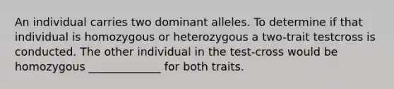 An individual carries two dominant alleles. To determine if that individual is homozygous or heterozygous a two-trait testcross is conducted. The other individual in the test-cross would be homozygous _____________ for both traits.