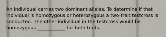 An individual carries two dominant alleles. To determine if that individual is homozygous or heterozygous a two-trait testcross is conducted. The other individual in the testcross would be homozygous ____________ for both traits.