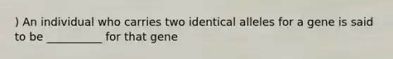 ) An individual who carries two identical alleles for a gene is said to be __________ for that gene