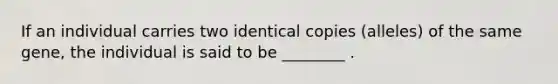 If an individual carries two identical copies (alleles) of the same gene, the individual is said to be ________ .