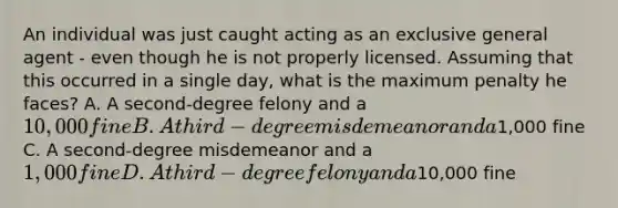 An individual was just caught acting as an exclusive general agent - even though he is not properly licensed. Assuming that this occurred in a single day, what is the maximum penalty he faces? A. A second-degree felony and a 10,000 fine B. A third-degree misdemeanor and a1,000 fine C. A second-degree misdemeanor and a 1,000 fine D. A third-degree felony and a10,000 fine