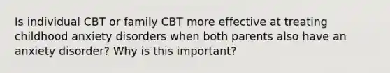 Is individual CBT or family CBT more effective at treating childhood anxiety disorders when both parents also have an anxiety disorder? Why is this important?