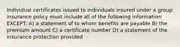 Individual certificates issued to individuals insured under a group insurance policy must include all of the following information EXCEPT: A) a statement of to whom benefits are payable B) the premium amount C) a certificate number D) a statement of the insurance protection provided