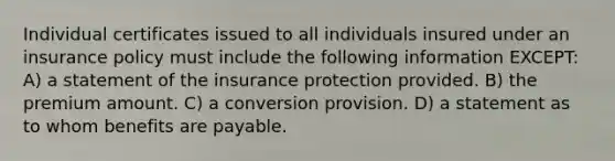 Individual certificates issued to all individuals insured under an insurance policy must include the following information EXCEPT: A) a statement of the insurance protection provided. B) the premium amount. C) a conversion provision. D) a statement as to whom benefits are payable.