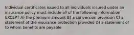 Individual certificates issued to all individuals insured under an insurance policy must include all of the following information EXCEPT A) the premium amount B) a conversion provision C) a statement of the insurance protection provided D) a statement of to whom benefits are payable