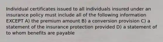 Individual certificates issued to all individuals insured under an insurance policy must include all of the following information EXCEPT A) the premium amount B) a conversion provision C) a statement of the insurance protection provided D) a statement of to whom benefits are payable