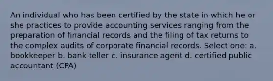 An individual who has been certified by the state in which he or she practices to provide accounting services ranging from the preparation of financial records and the filing of tax returns to the complex audits of corporate financial records. Select one: a. bookkeeper b. bank teller c. insurance agent d. certified public accountant (CPA)