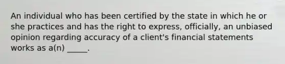 An individual who has been certified by the state in which he or she practices and has the right to express, officially, an unbiased opinion regarding accuracy of a client's <a href='https://www.questionai.com/knowledge/kFBJaQCz4b-financial-statements' class='anchor-knowledge'>financial statements</a> works as a(n) _____.