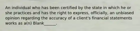 An individual who has been certified by the state in which he or she practices and has the right to express, officially, an unbiased opinion regarding the accuracy of a client's financial statements works as a(n) Blank______.