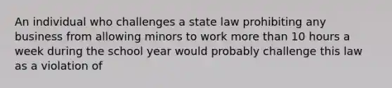 An individual who challenges a state law prohibiting any business from allowing minors to work more than 10 hours a week during the school year would probably challenge this law as a violation of