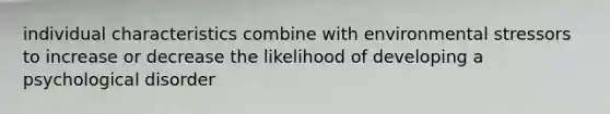 individual characteristics combine with environmental stressors to increase or decrease the likelihood of developing a psychological disorder