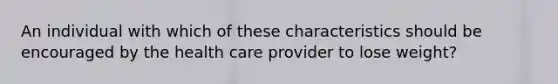 An individual with which of these characteristics should be encouraged by the health care provider to lose weight?