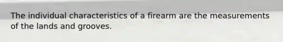 The individual characteristics of a firearm are the measurements of the lands and grooves.