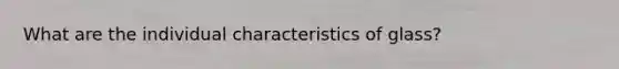 What are the individual characteristics of glass?