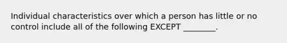 Individual characteristics over which a person has little or no control include all of the following EXCEPT​ ________.